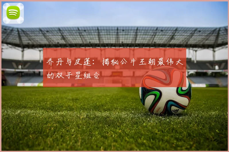 乔丹与皮蓬：揭秘公牛王朝最伟大的双子星组合