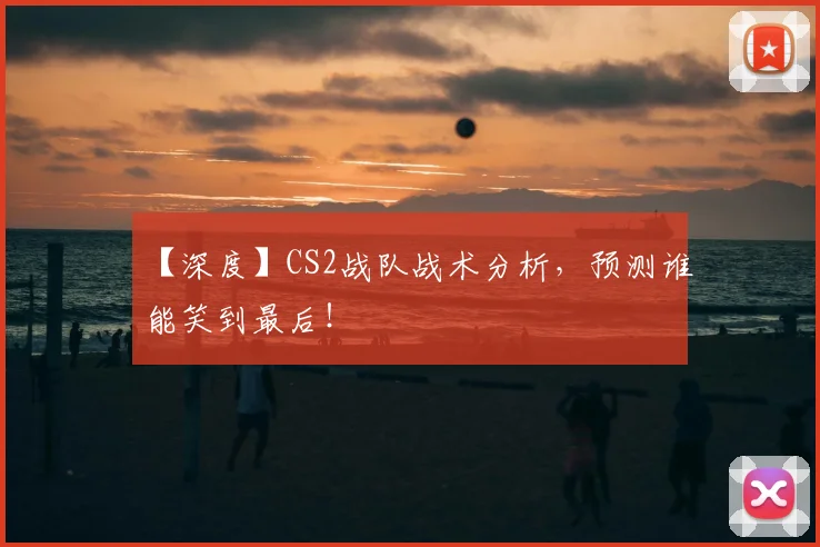 【深度】CS2战队战术分析,预测谁能笑到最后!