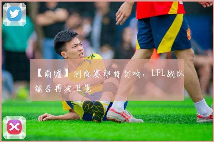 【前瞻】洲际赛即将打响,LPL战队能否再次卫冕