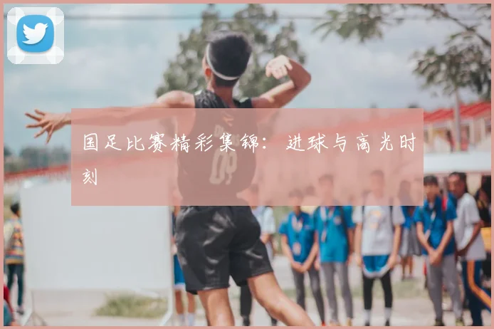 国足比赛精彩集锦:进球与高光时刻