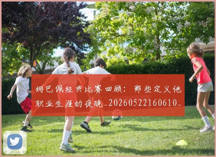 姆巴佩经典比赛回顾：那些定义他职业生涯的夜晚_20260522160610_20260609132832