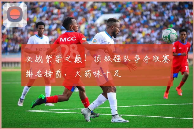 决战紫禁之巅！顶级强队争夺联赛排名榜首，火药味十足