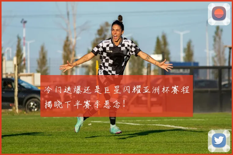 冷门迭爆还是巨星闪耀亚洲杯赛程揭晓下半赛季悬念!