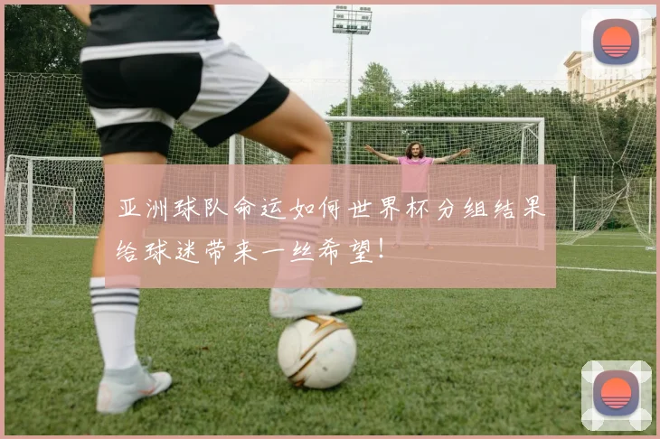 亚洲球队命运如何世界杯分组结果给球迷带来一丝希望!