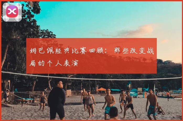 姆巴佩经典比赛回顾:那些改变战局的个人表演