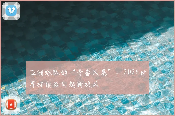 亚洲球队的“青春风暴”,2026世界杯能否刮起新旋风