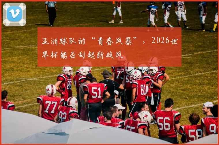 亚洲球队的“青春风暴”,2026世界杯能否刮起新旋风